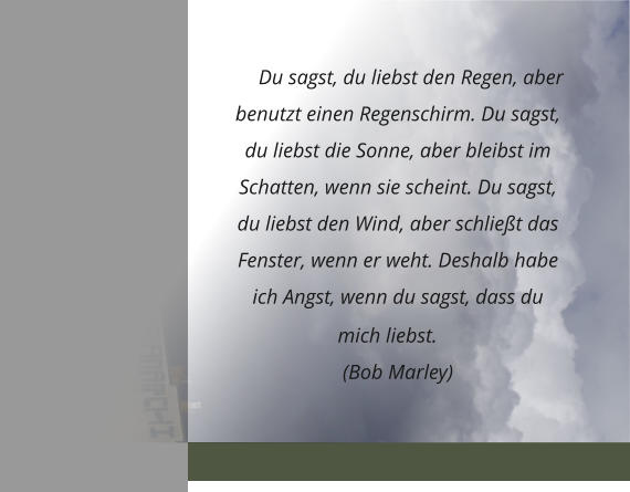 Du sagst, du liebst den Regen, aber benutzt einen Regenschirm. Du sagst, du liebst die Sonne, aber bleibst im Schatten, wenn sie scheint. Du sagst, du liebst den Wind, aber schließt das Fenster, wenn er weht. Deshalb habe ich Angst, wenn du sagst, dass du mich liebst.  (Bob Marley)